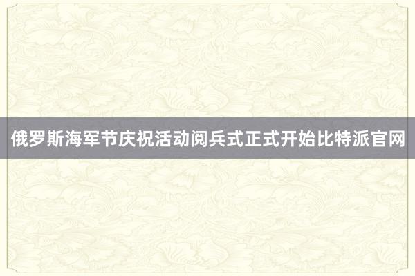 俄罗斯海军节庆祝活动阅兵式正式开始比特派官网