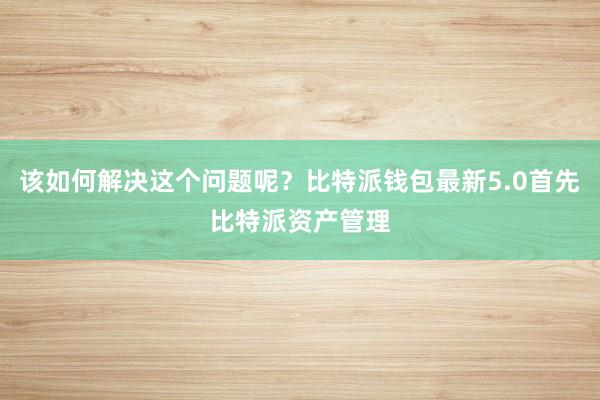 该如何解决这个问题呢？比特派钱包最新5.0首先比特派资产管理