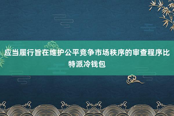 应当履行旨在维护公平竞争市场秩序的审查程序比特派冷钱包